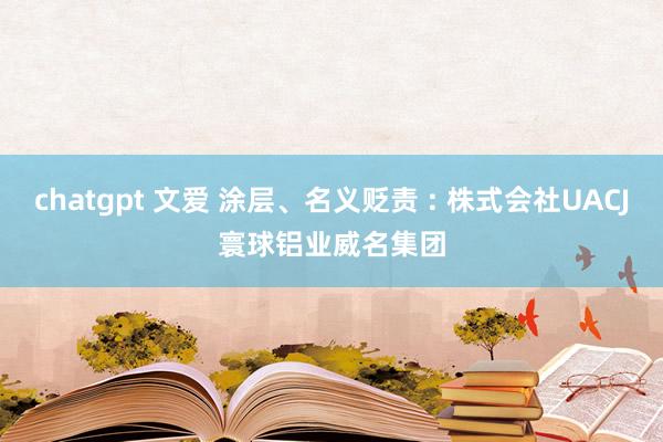 chatgpt 文爱 涂层、名义贬责 : 株式会社UACJ　寰球铝业威名集团