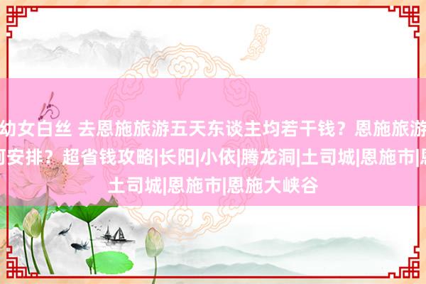 幼女白丝 去恩施旅游五天东谈主均若干钱？恩施旅游路子要奈何安排？超省钱攻略|长阳|小依|腾龙洞|土司城|恩施市|恩施大峡谷