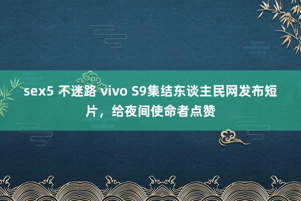 sex5 不迷路 vivo S9集结东谈主民网发布短片，给夜间使命者点赞