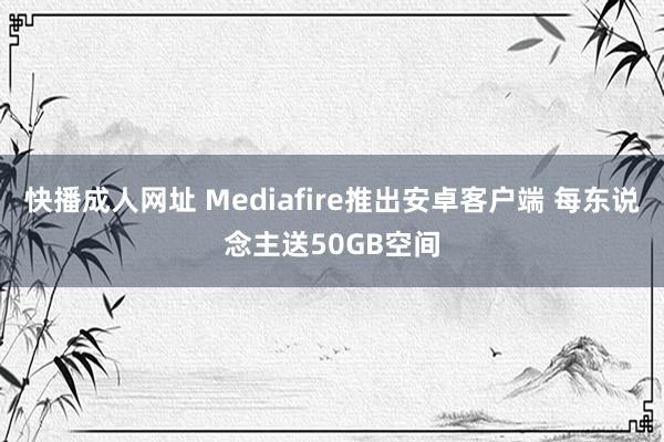 快播成人网址 Mediafire推出安卓客户端 每东说念主送50GB空间