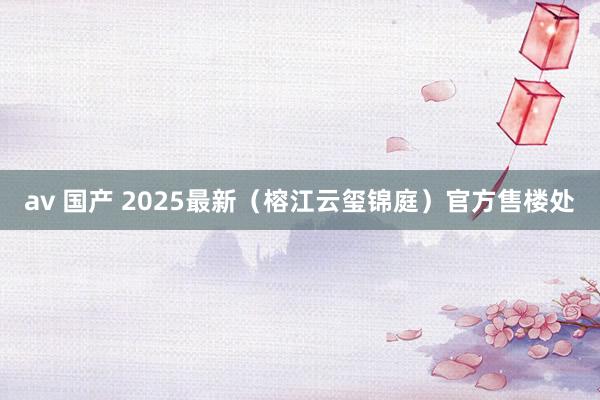 av 国产 2025最新（榕江云玺锦庭）官方售楼处