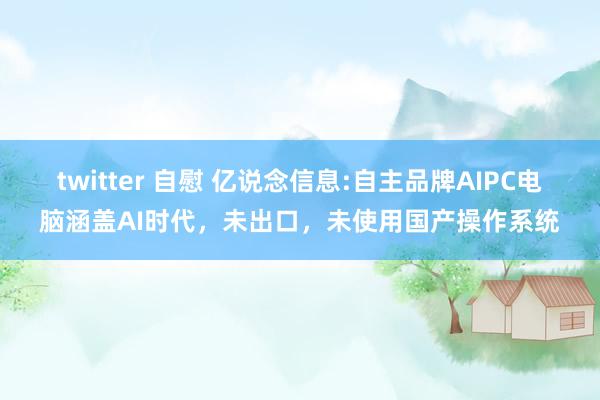 twitter 自慰 亿说念信息:自主品牌AIPC电脑涵盖AI时代，未出口，未使用国产操作系统