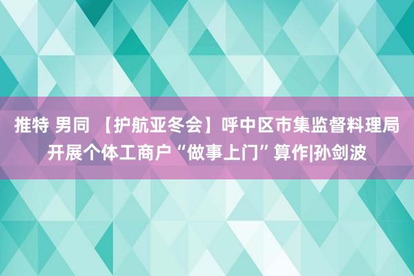 推特 男同 【护航亚冬会】呼中区市集监督料理局开展个体工商户“做事上门”算作|孙剑波