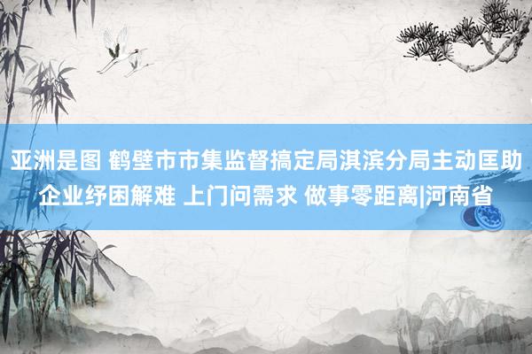 亚洲是图 鹤壁市市集监督搞定局淇滨分局主动匡助企业纾困解难 上门问需求 做事零距离|河南省