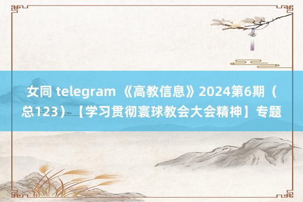 女同 telegram 《高教信息》2024第6期（总123）【学习贯彻寰球教会大会精神】专题