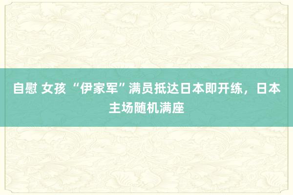 自慰 女孩 “伊家军”满员抵达日本即开练，日本主场随机满座