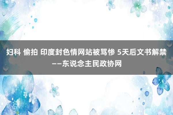 妇科 偷拍 印度封色情网站被骂惨 5天后文书解禁——东说念主民政协网