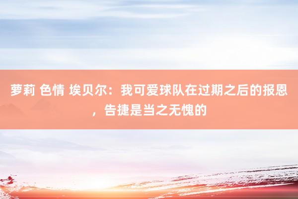 萝莉 色情 埃贝尔：我可爱球队在过期之后的报恩，告捷是当之无愧的