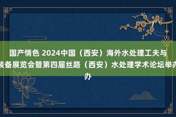 国产情色 2024中国（西安）海外水处理工夫与装备展览会暨第四届丝路（西安）水处理学术论坛举办