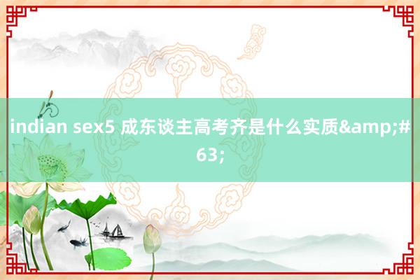 indian sex5 成东谈主高考齐是什么实质&#63;