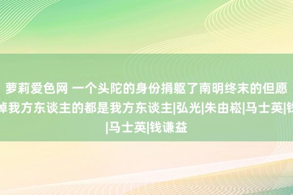 萝莉爱色网 一个头陀的身份捐躯了南明终末的但愿，杀掉我方东谈主的都是我方东谈主|弘光|朱由崧|马士英|钱谦益