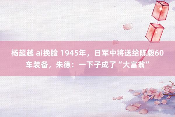 杨超越 ai换脸 1945年，日军中将送给陈毅60车装备，朱德：一下子成了“大富翁”